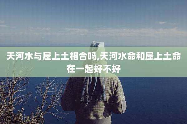 天河水与屋上土相合吗,天河水命和屋上土命在一起好不好