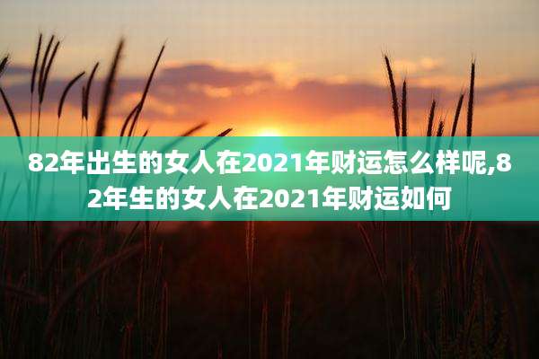 82年出生的女人在2021年财运怎么样呢,82年生的女人在2021年财运如何
