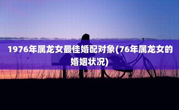 1976年属龙女最佳婚配对象(76年属龙女的婚姻状况)