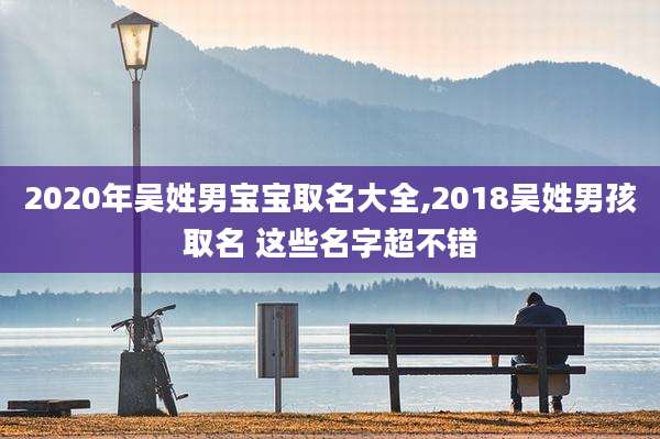 2020年吴姓男宝宝取名大全,2018吴姓男孩取名 这些名字超不错
