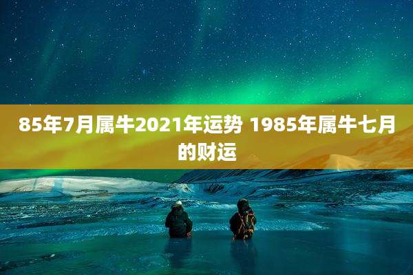 85年7月属牛2021年运势 1985年属牛七月的财运