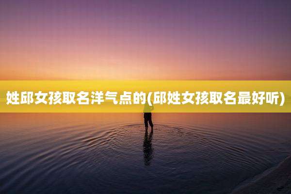 姓邱女孩取名洋气点的(邱姓女孩取名最好听)