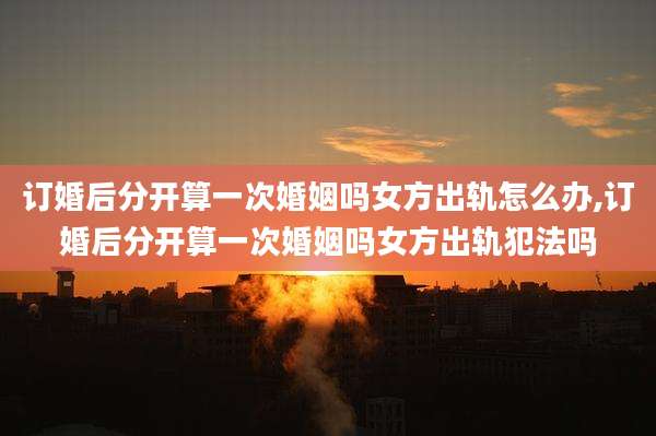 订婚后分开算一次婚姻吗女方出轨怎么办,订婚后分开算一次婚姻吗女方出轨犯法吗