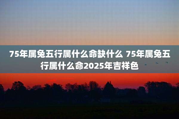 75年属兔五行属什么命缺什么 75年属兔五行属什么命2025年吉祥色