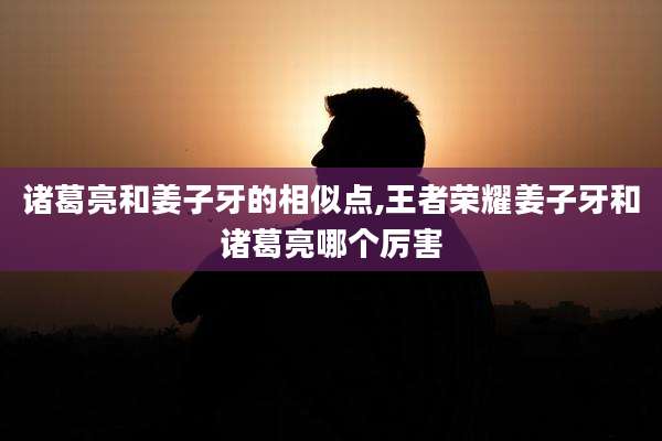 诸葛亮和姜子牙的相似点,王者荣耀姜子牙和诸葛亮哪个厉害