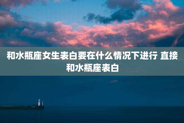 和水瓶座女生表白要在什么情况下进行 直接和水瓶座表白