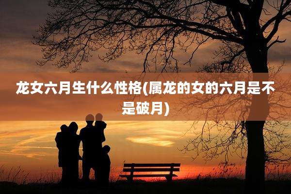龙女六月生什么性格(属龙的女的六月是不是破月)