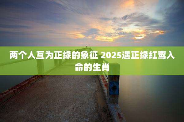 两个人互为正缘的象征 2025遇正缘红鸾入命的生肖