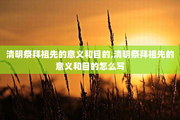 清明祭拜祖先的意义和目的,清明祭拜祖先的意义和目的怎么写