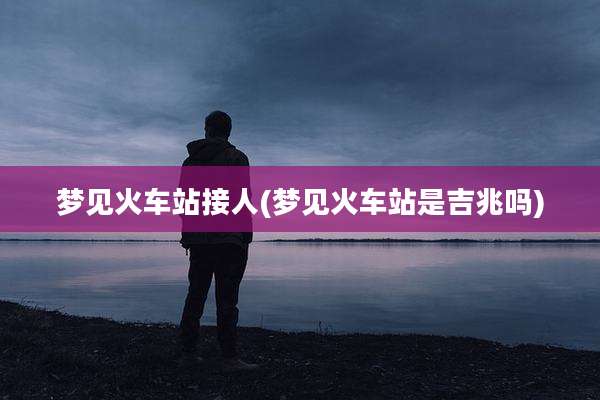 梦见火车站接人(梦见火车站是吉兆吗)