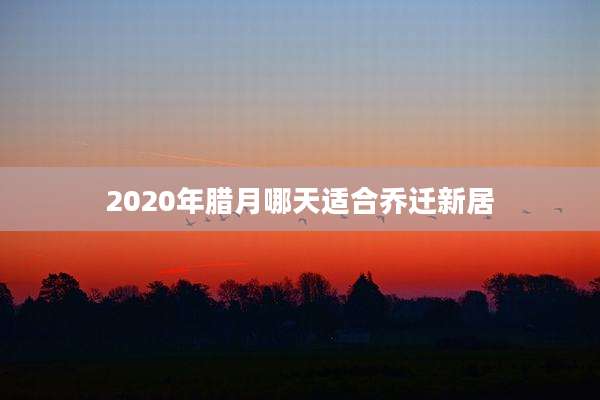 2020年腊月哪天适合乔迁新居