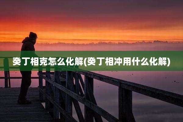 癸丁相克怎么化解(癸丁相冲用什么化解)