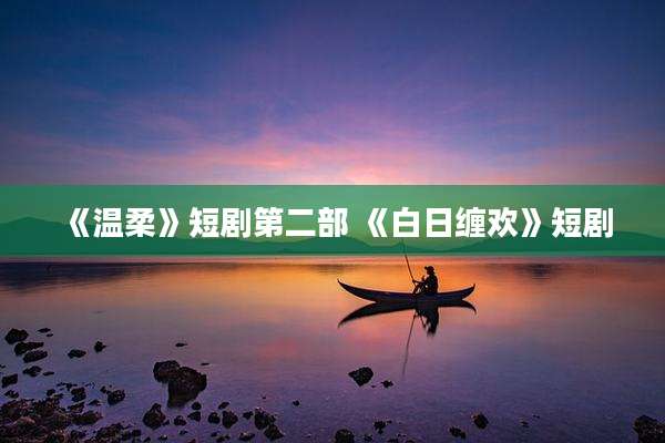 《温柔》短剧第二部 《白日缠欢》短剧