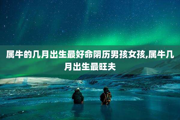 属牛的几月出生最好命阴历男孩女孩,属牛几月出生最旺夫
