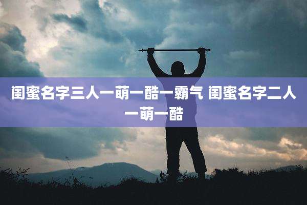 闺蜜名字三人一萌一酷一霸气 闺蜜名字二人一萌一酷