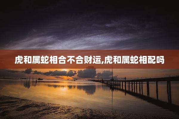 虎和属蛇相合不合财运,虎和属蛇相配吗