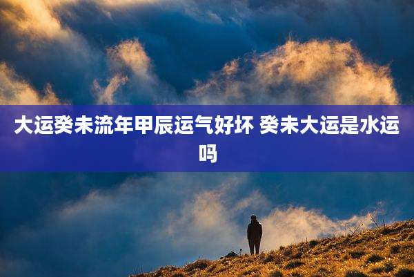 大运癸未流年甲辰运气好坏 癸未大运是水运吗