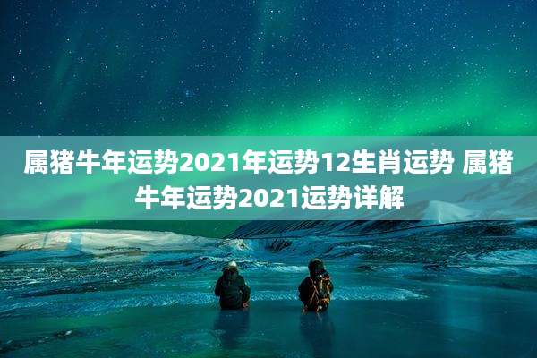 属猪牛年运势2021年运势12生肖运势 属猪牛年运势2021运势详解