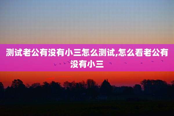 测试老公有没有小三怎么测试,怎么看老公有没有小三