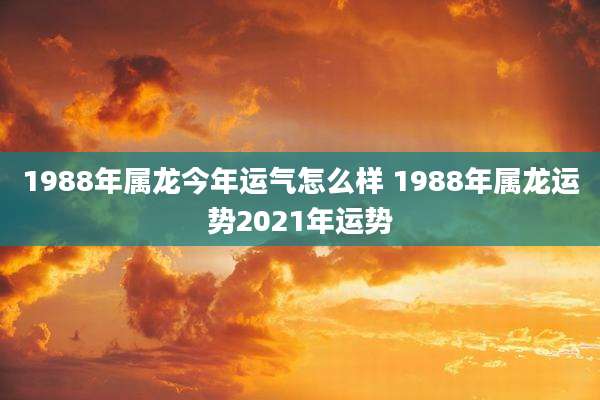 1988年属龙今年运气怎么样 1988年属龙运势2021年运势