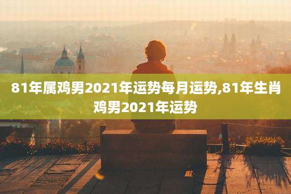 81年属鸡男2021年运势每月运势,81年生肖鸡男2021年运势