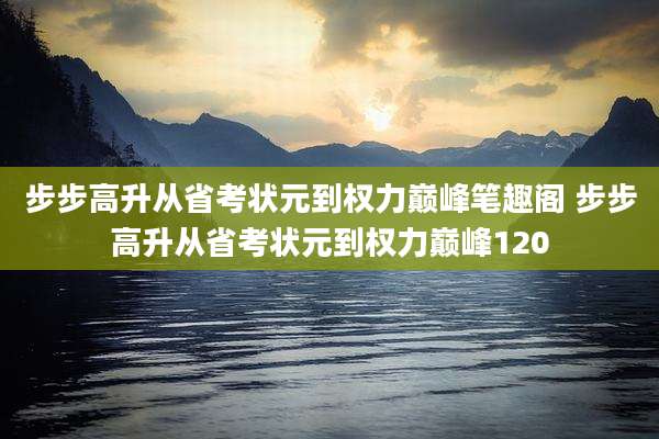 步步高升从省考状元到权力巅峰笔趣阁 步步高升从省考状元到权力巅峰120