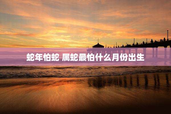 蛇年怕蛇 属蛇最怕什么月份出生