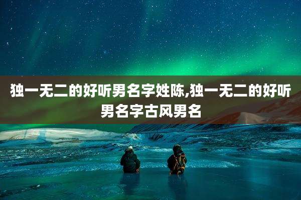 独一无二的好听男名字姓陈,独一无二的好听男名字古风男名