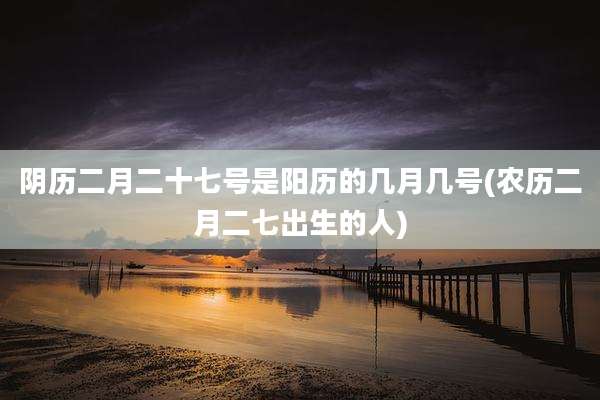 阴历二月二十七号是阳历的几月几号(农历二月二七出生的人)