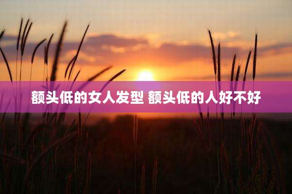 额头低的女人发型 额头低的人好不好