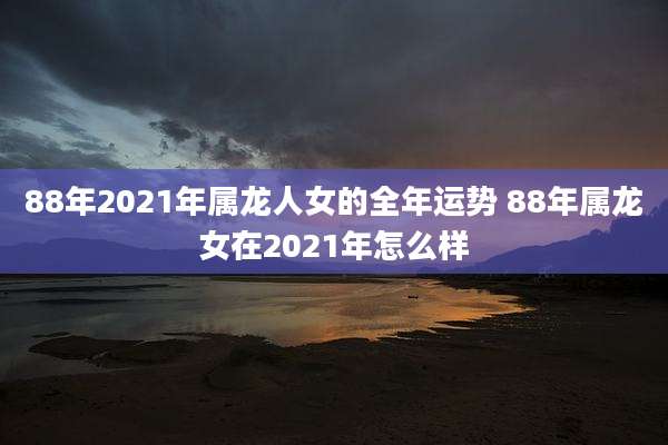 88年2021年属龙人女的全年运势 88年属龙女在2021年怎么样