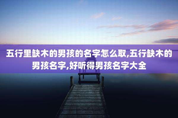 五行里缺木的男孩的名字怎么取,五行缺木的男孩名字,好听得男孩名字大全