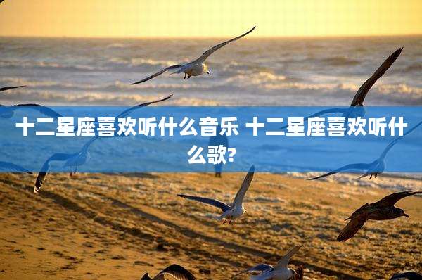 十二星座喜欢听什么音乐 十二星座喜欢听什么歌?