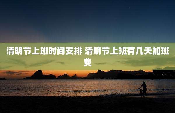 清明节上班时间安排 清明节上班有几天加班费