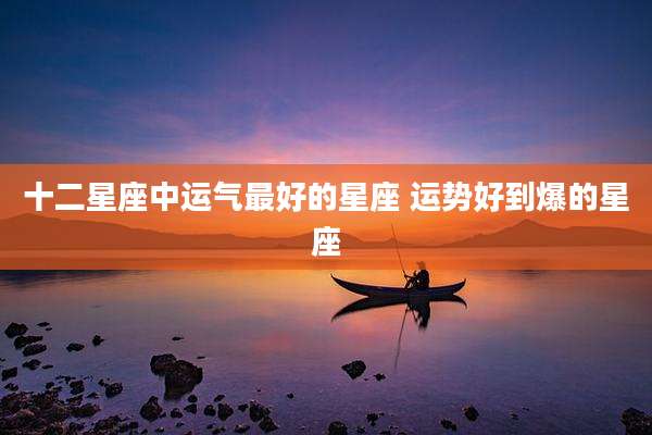十二星座中运气最好的星座 运势好到爆的星座