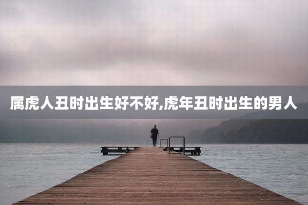 属虎人丑时出生好不好,虎年丑时出生的男人