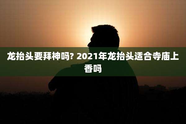 龙抬头要拜神吗? 2021年龙抬头适合寺庙上香吗