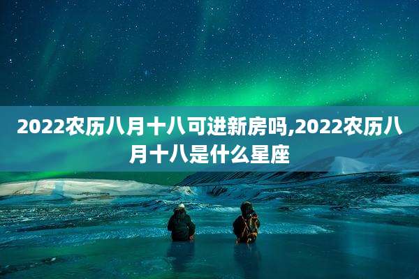 2022农历八月十八可进新房吗,2022农历八月十八是什么星座