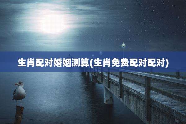 生肖配对婚姻测算(生肖免费配对配对)