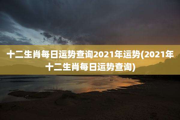 十二生肖每日运势查询2021年运势(2021年十二生肖每日运势查询)