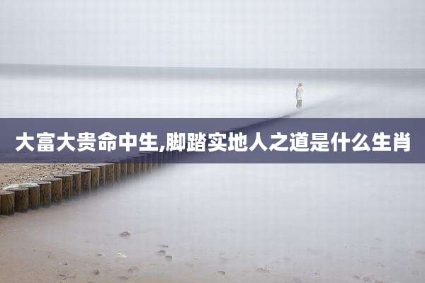大富大贵命中生,脚踏实地人之道是什么生肖