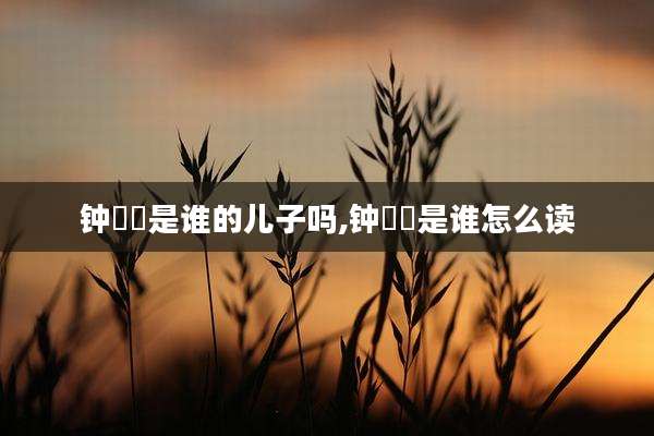 钟睒睒是谁的儿子吗,钟睒睒是谁怎么读
