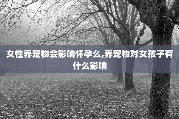 女性养宠物会影响怀孕么,养宠物对女孩子有什么影响
