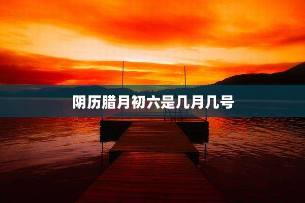 阴历腊月初六是几月几号