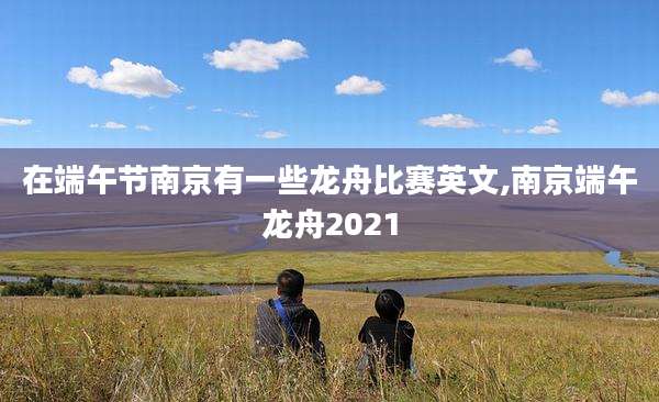 在端午节南京有一些龙舟比赛英文,南京端午龙舟2021