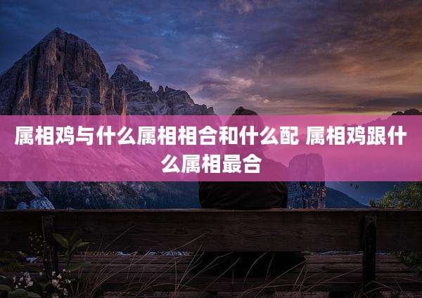 属相鸡与什么属相相合和什么配 属相鸡跟什么属相最合