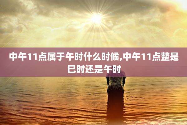 中午11点属于午时什么时候,中午11点整是巳时还是午时