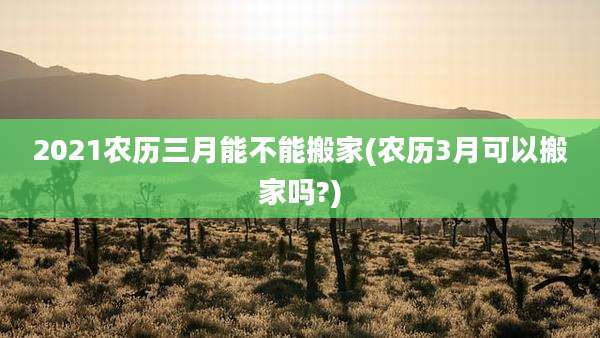2021农历三月能不能搬家(农历3月可以搬家吗?)