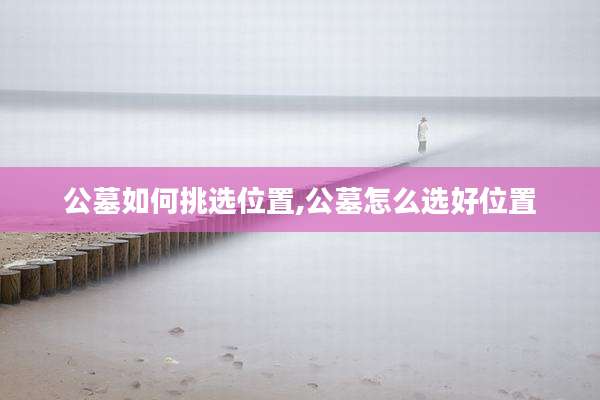 公墓如何挑选位置,公墓怎么选好位置