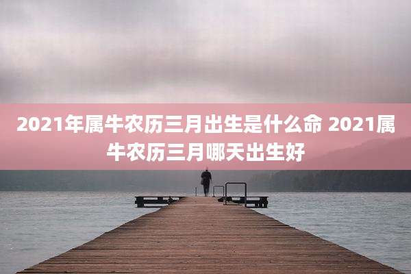2021年属牛农历三月出生是什么命 2021属牛农历三月哪天出生好